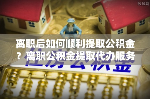 瑞芳离职后如何顺利提取公积金？离职公积金提取代办服务帮你搞定！