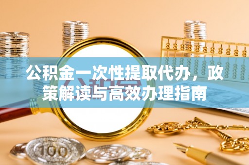 瑞芳公积金一次性提取代办，政策解读与高效办理指南