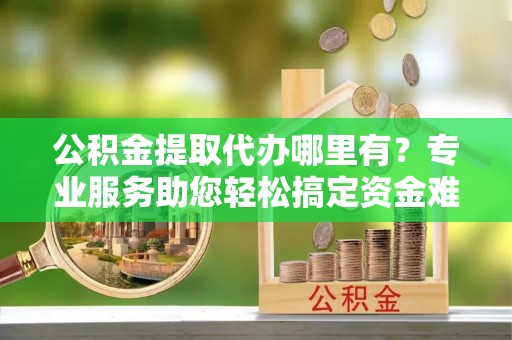 瑞芳公积金提取代办哪里有？专业服务助您轻松搞定资金难题