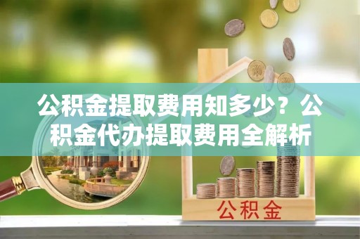 瑞芳公积金提取费用知多少？公积金代办提取费用全解析