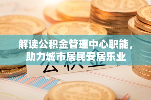 瑞芳解读公积金管理中心职能，助力城市居民安居乐业