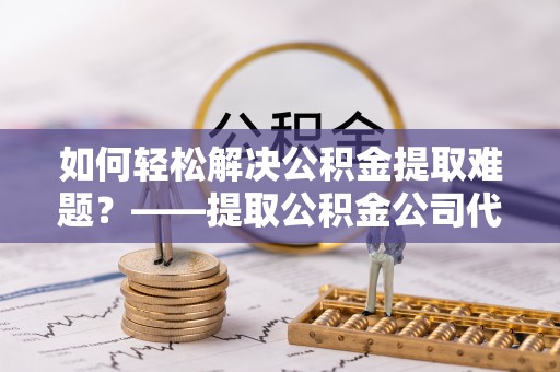瑞芳如何轻松解决公积金提取难题？——提取公积金公司代办服务解析